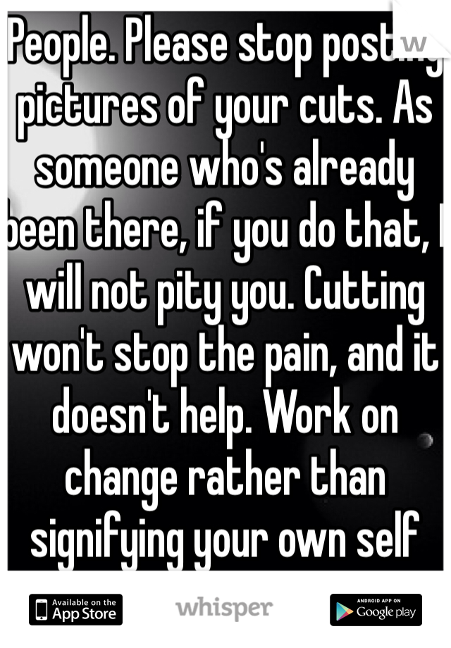 People. Please stop posting pictures of your cuts. As someone who's already been there, if you do that, I will not pity you. Cutting  won't stop the pain, and it doesn't help. Work on change rather than signifying your own self destruction. 