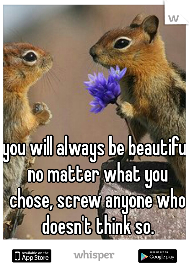 you will always be beautiful no matter what you chose, screw anyone who doesn't think so.