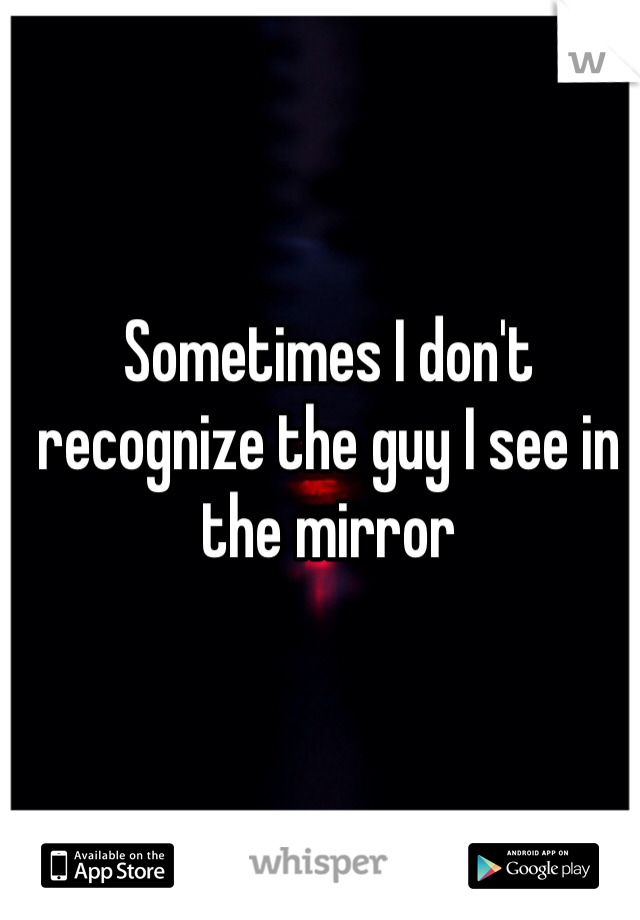 Sometimes I don't recognize the guy I see in the mirror