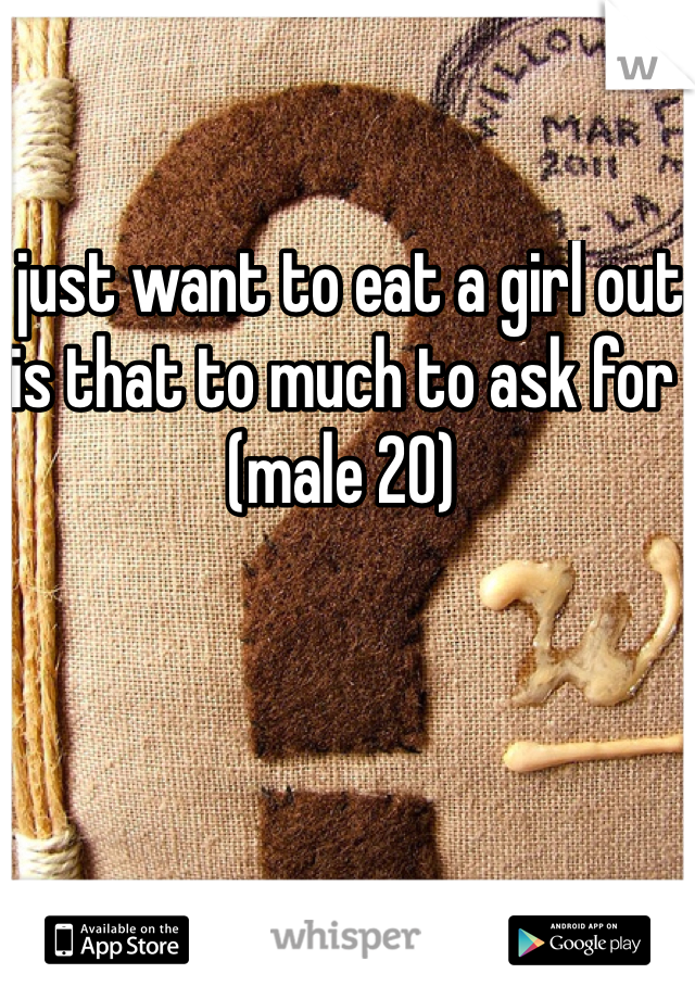 I just want to eat a girl out is that to much to ask for (male 20)