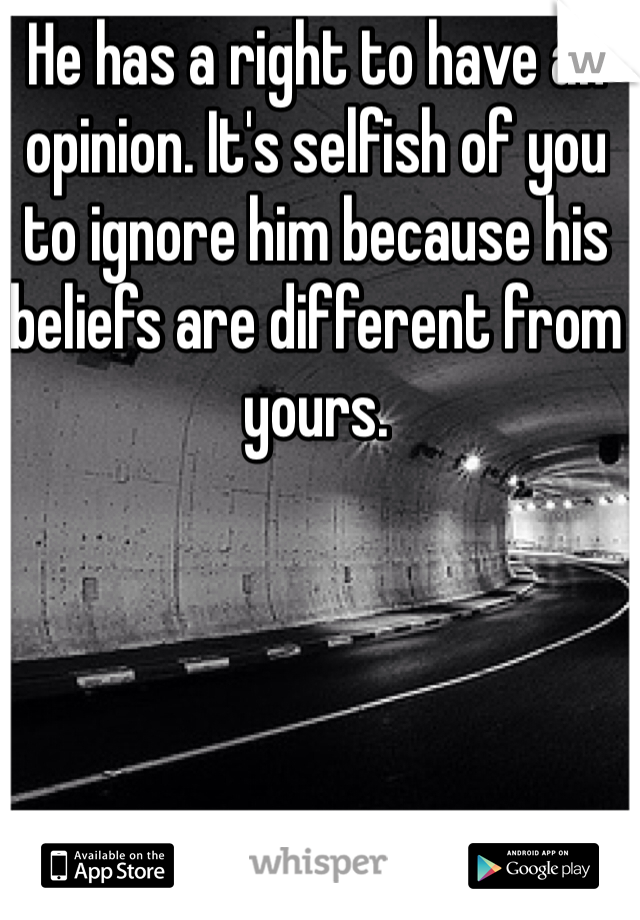 He has a right to have an opinion. It's selfish of you to ignore him because his beliefs are different from yours.
