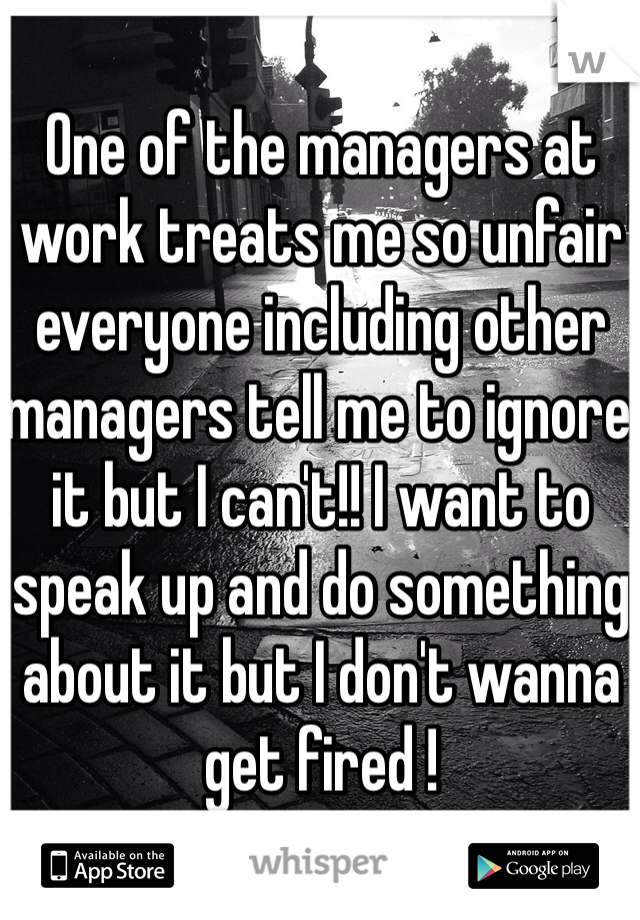 One of the managers at work treats me so unfair everyone including other managers tell me to ignore it but I can't!! I want to speak up and do something about it but I don't wanna get fired ! 