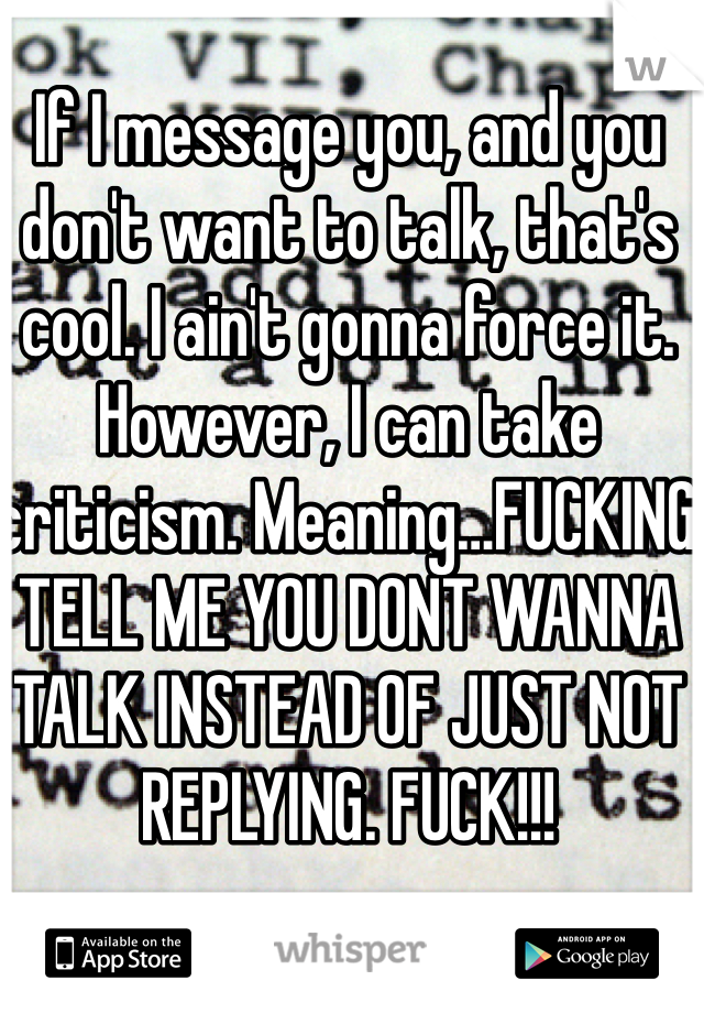 If I message you, and you don't want to talk, that's cool. I ain't gonna force it. However, I can take criticism. Meaning…FUCKING TELL ME YOU DONT WANNA TALK INSTEAD OF JUST NOT REPLYING. FUCK!!!