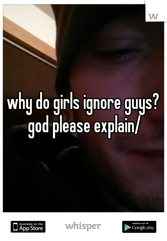 why do girls ignore guys? god please explain/