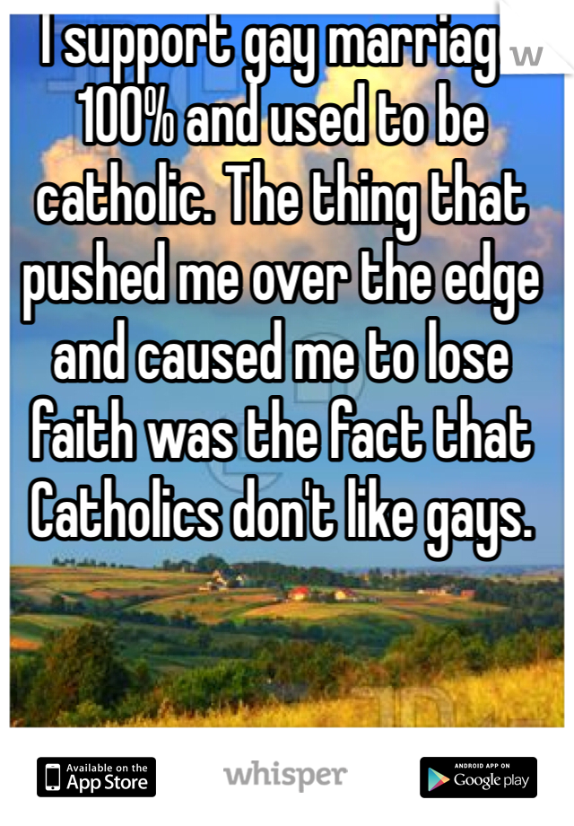 I support gay marriage 100% and used to be catholic. The thing that pushed me over the edge and caused me to lose faith was the fact that Catholics don't like gays. 