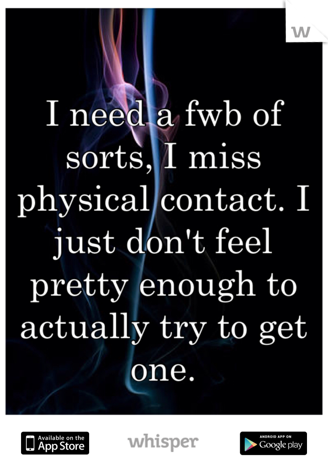 I need a fwb of sorts, I miss physical contact. I just don't feel pretty enough to actually try to get one.