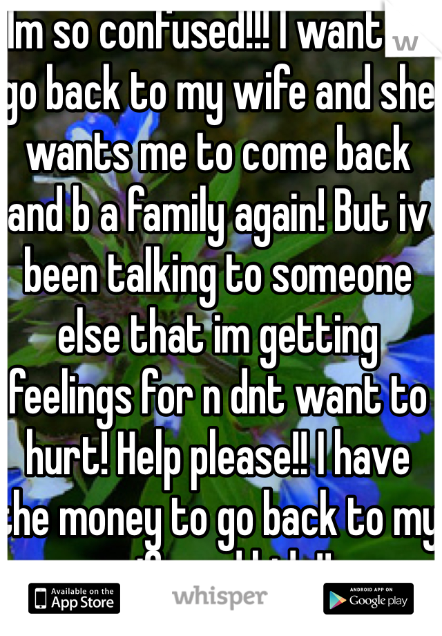 Im so confused!!! I want to go back to my wife and she wants me to come back and b a family again! But iv been talking to someone else that im getting feelings for n dnt want to hurt! Help please!! I have the money to go back to my wife and kids!!