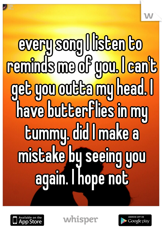 every song I listen to reminds me of you. I can't get you outta my head. I have butterflies in my tummy. did I make a mistake by seeing you again. I hope not