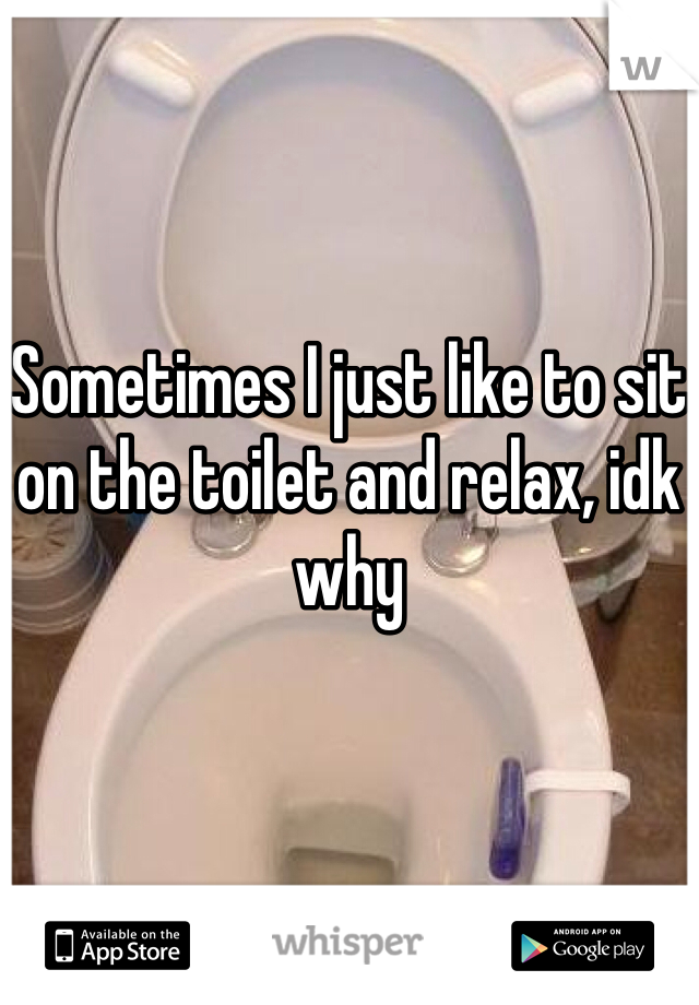 Sometimes I just like to sit on the toilet and relax, idk why