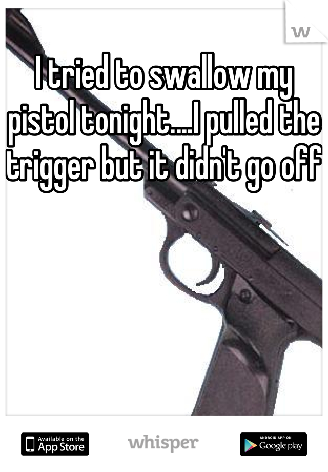 I tried to swallow my pistol tonight....I pulled the trigger but it didn't go off