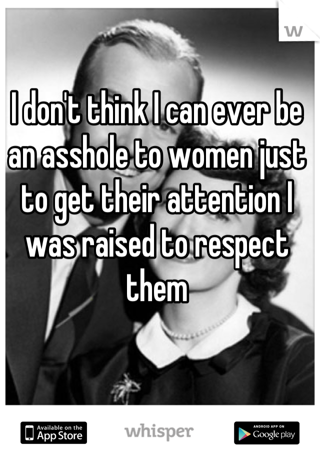 I don't think I can ever be an asshole to women just to get their attention I was raised to respect them