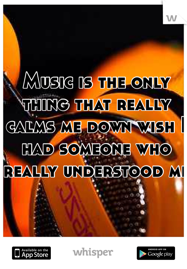 Music is the only thing that really calms me down wish I had someone who really understood me