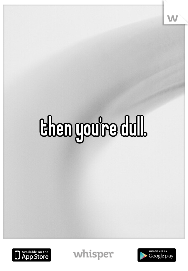 then you're dull.