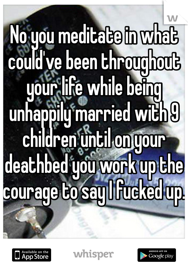 No you meditate in what could've been throughout your life while being unhappily married with 9 children until on your deathbed you work up the courage to say I fucked up. 