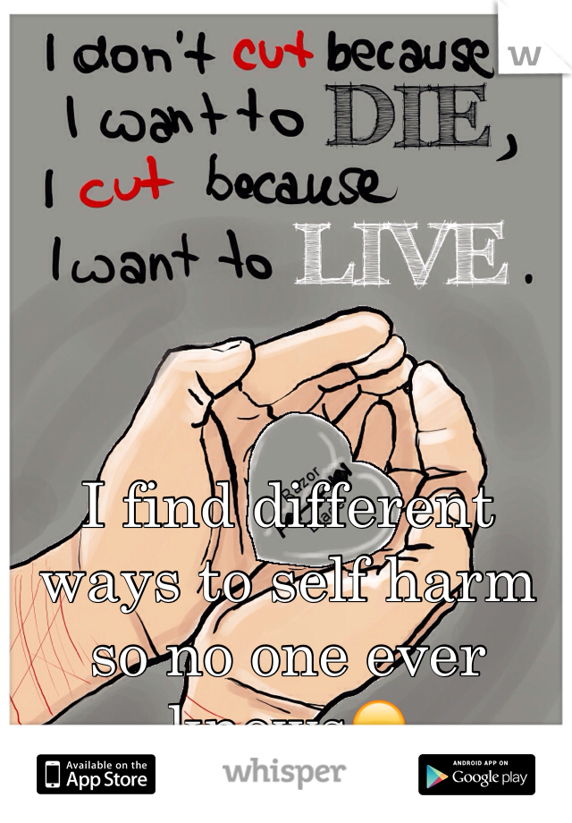 I find different ways to self harm so no one ever knows😞