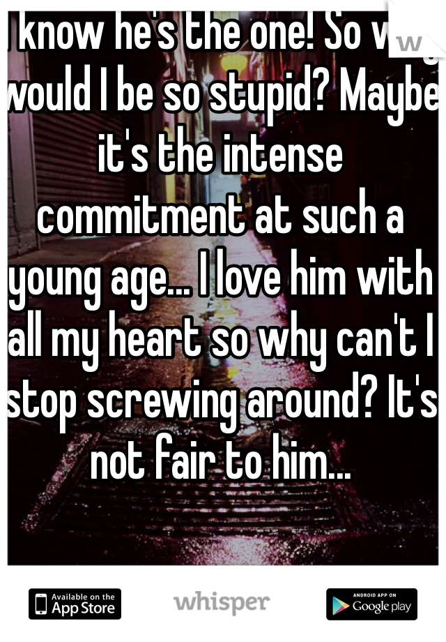 I know he's the one! So why would I be so stupid? Maybe it's the intense commitment at such a young age... I love him with all my heart so why can't I stop screwing around? It's not fair to him...