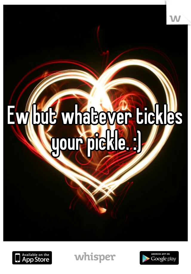 Ew but whatever tickles your pickle. :)