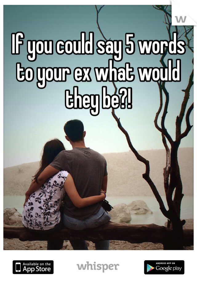 If you could say 5 words to your ex what would they be?!