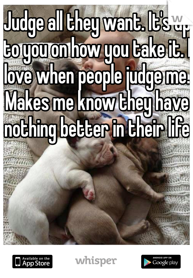 Judge all they want. It's up to you on how you take it. I love when people judge me. Makes me know they have nothing better in their life 