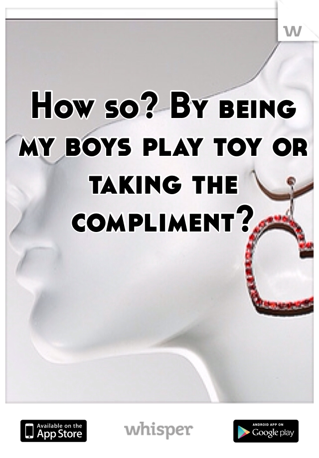 How so? By being my boys play toy or taking the compliment? 