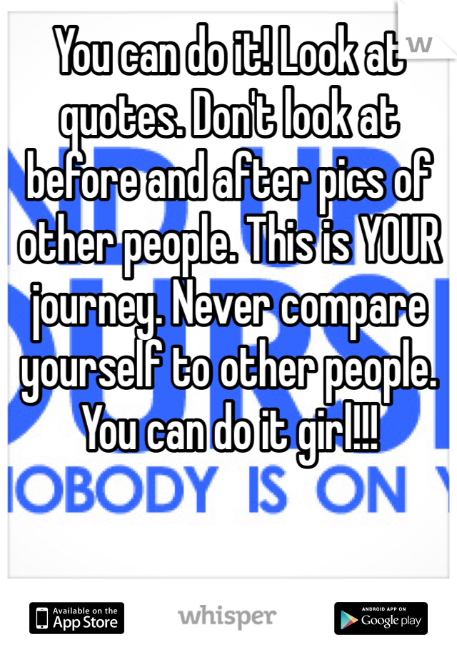 You can do it! Look at quotes. Don't look at before and after pics of other people. This is YOUR journey. Never compare yourself to other people. You can do it girl!!!