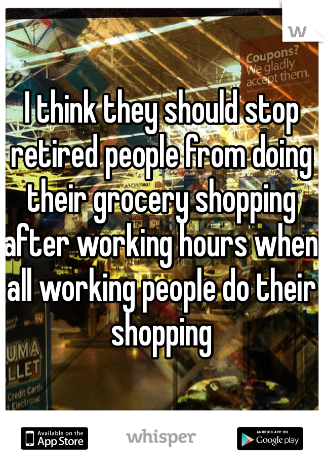 I think they should stop retired people from doing their grocery shopping after working hours when all working people do their shopping