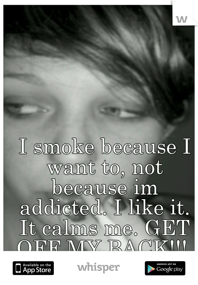  I smoke because I want to, not because im addicted. I like it. It calms me. GET OFF MY BACK!!! 