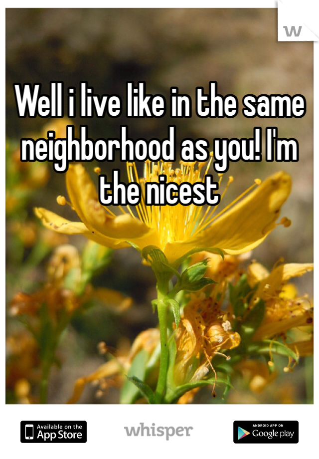 Well i live like in the same neighborhood as you! I'm the nicest 