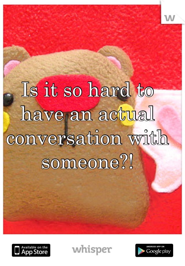 Is it so hard to have an actual conversation with someone?!