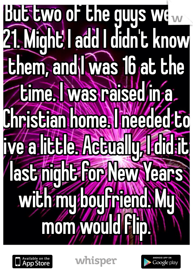 But two of the guys were 21. Might I add I didn't know them, and I was 16 at the time. I was raised in a Christian home. I needed to live a little. Actually, I did it last night for New Years with my boyfriend. My mom would flip.