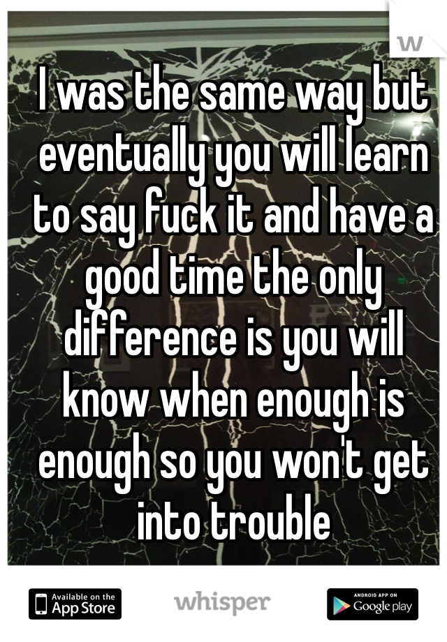 I was the same way but eventually you will learn to say fuck it and have a good time the only difference is you will know when enough is enough so you won't get into trouble 