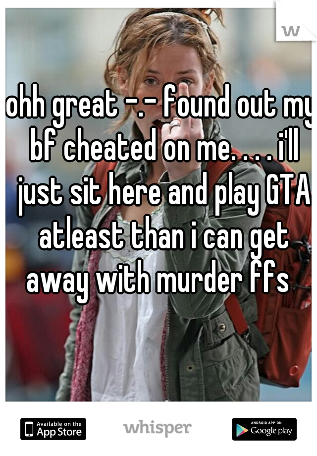 ohh great -.- found out my bf cheated on me. . . . i'll just sit here and play GTA atleast than i can get away with murder ffs  