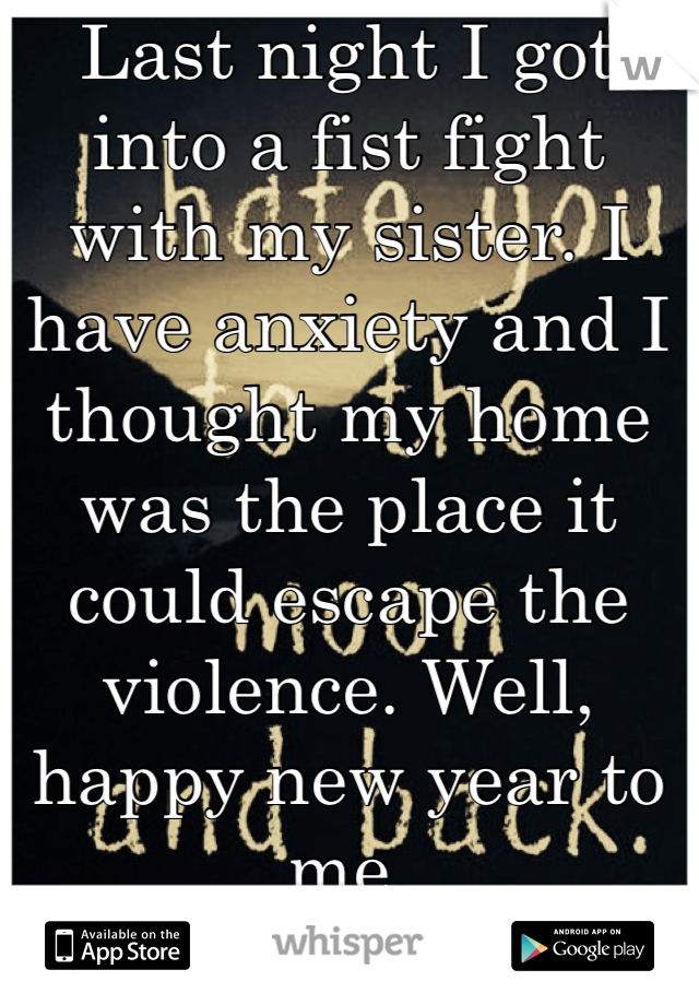 Last night I got into a fist fight with my sister. I have anxiety and I thought my home was the place it could escape the violence. Well, happy new year to me. 