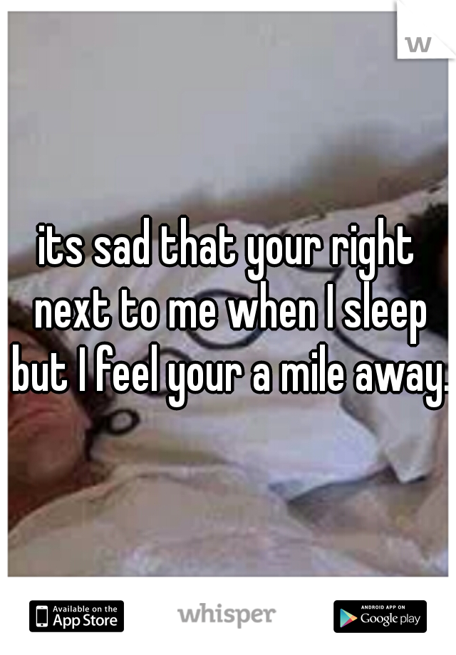 its sad that your right next to me when I sleep but I feel your a mile away. 