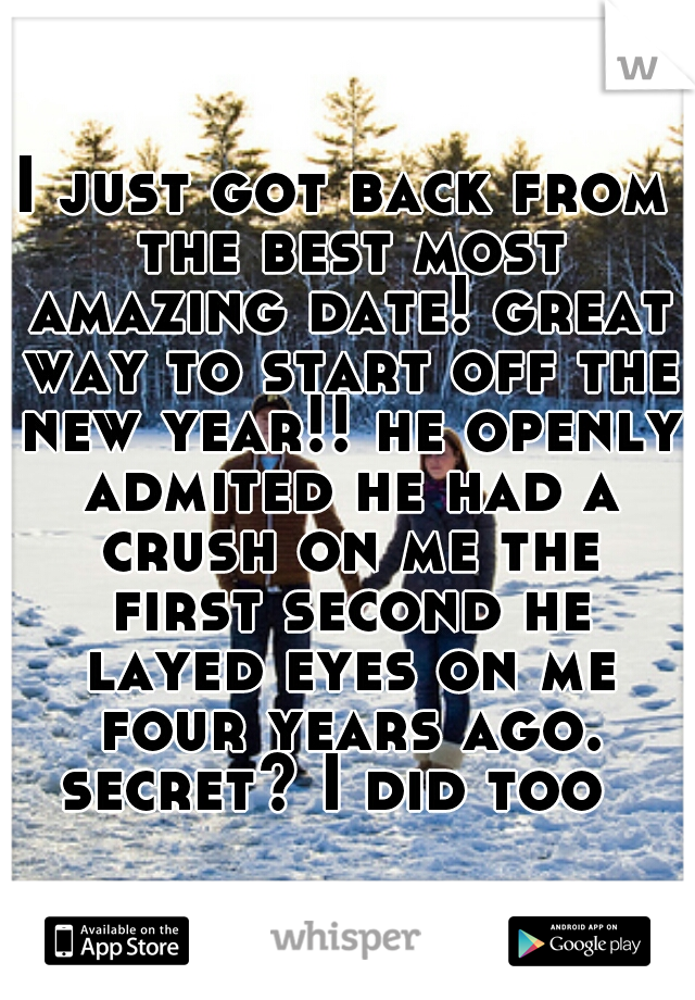 I just got back from the best most amazing date! great way to start off the new year!! he openly admited he had a crush on me the first second he layed eyes on me four years ago. secret? I did too  