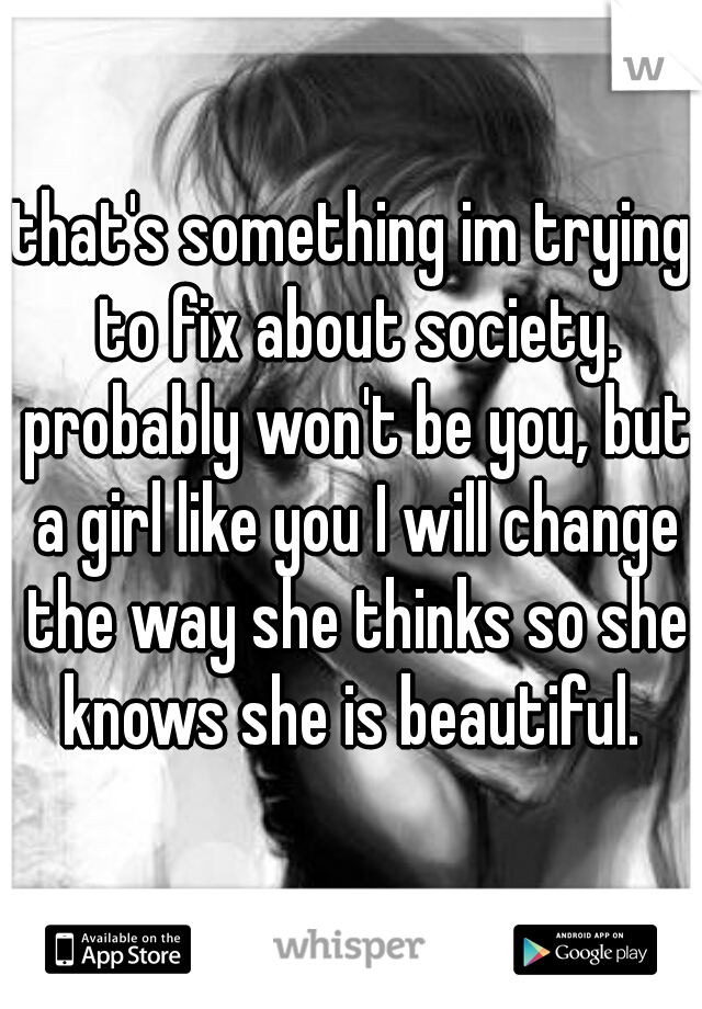 that's something im trying to fix about society. probably won't be you, but a girl like you I will change the way she thinks so she knows she is beautiful. 