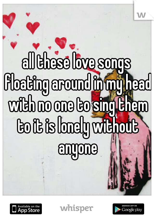 all these love songs floating around in my head with no one to sing them to it is lonely without anyone