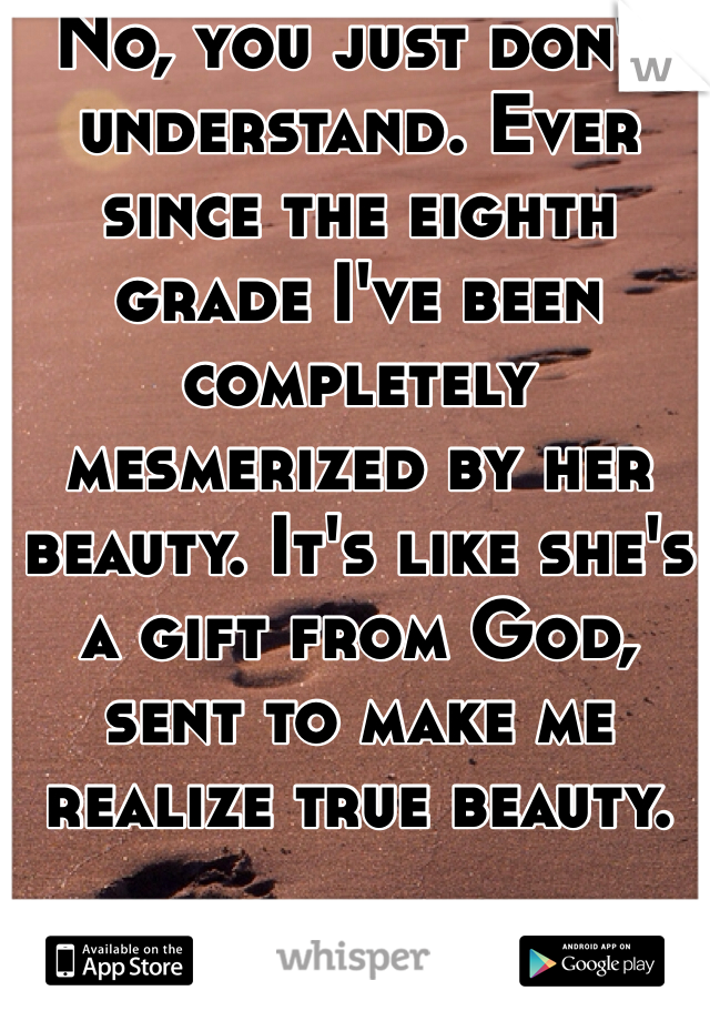 No, you just don't understand. Ever since the eighth grade I've been completely mesmerized by her beauty. It's like she's a gift from God, sent to make me realize true beauty.