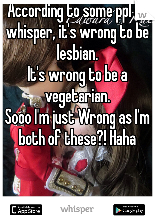 According to some ppl on whisper, it's wrong to be lesbian. 
It's wrong to be a vegetarian. 
Sooo I'm just Wrong as I'm both of these?! Haha 