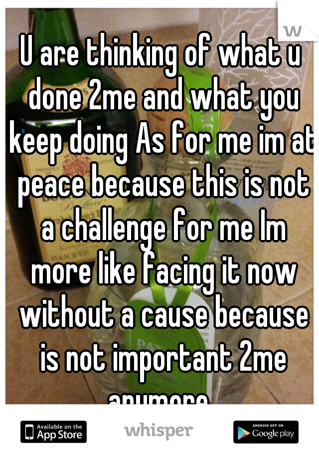 U are thinking of what u done 2me and what you keep doing As for me im at peace because this is not a challenge for me Im more like facing it now without a cause because is not important 2me anymore..