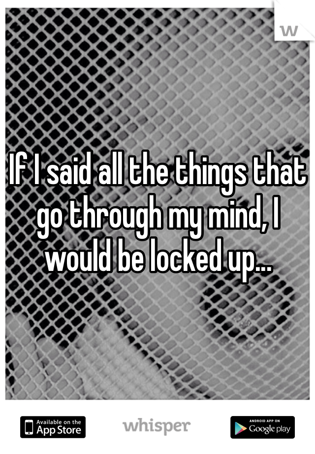 If I said all the things that go through my mind, I would be locked up... 