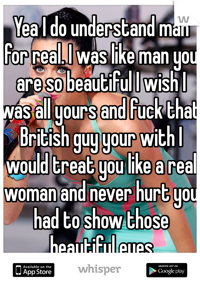 Yea I do understand man for real. I was like man you are so beautiful I wish I was all yours and fuck that British guy your with I would treat you like a real woman and never hurt you had to show those beautiful eyes 