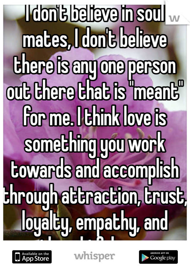 I don't believe in soul mates, I don't believe there is any one person out there that is "meant" for me. I think love is something you work towards and accomplish through attraction, trust, loyalty, empathy, and thoughtfulness.