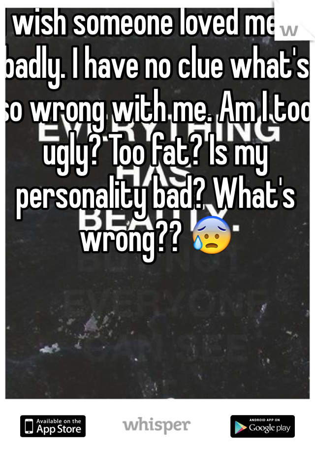 I wish someone loved me so badly. I have no clue what's so wrong with me. Am I too ugly? Too fat? Is my personality bad? What's wrong?? 😰