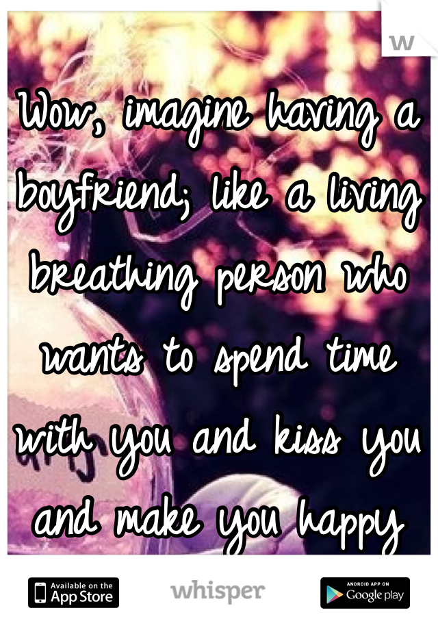 Wow, imagine having a boyfriend; like a living breathing person who wants to spend time with you and kiss you and make you happy