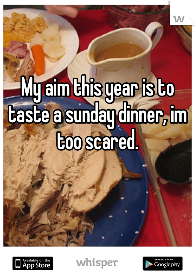 My aim this year is to taste a sunday dinner, im too scared.