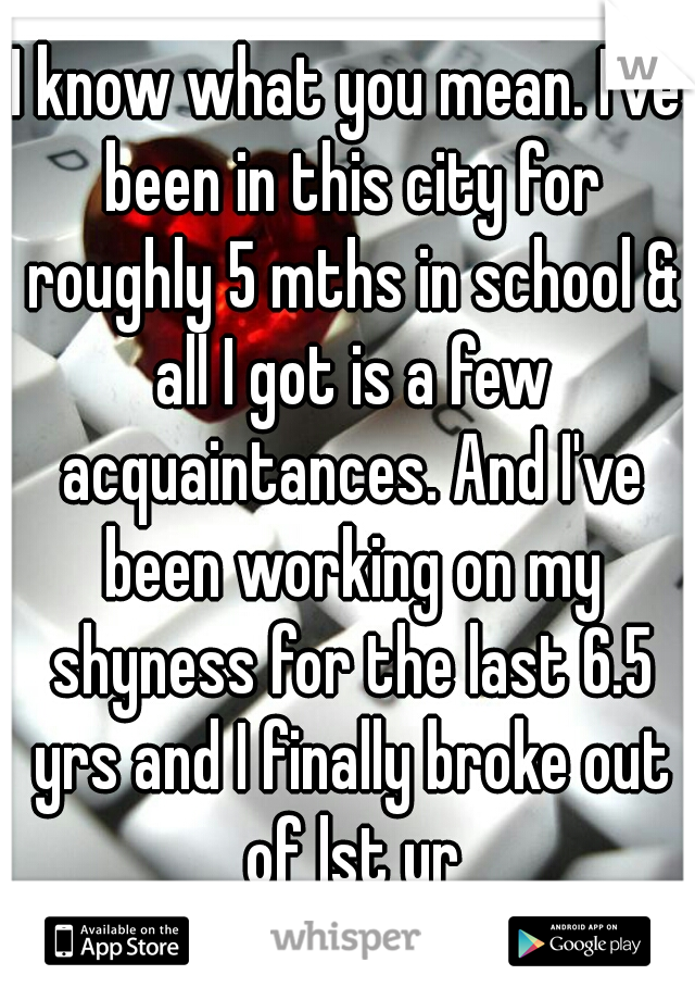 I know what you mean. I've been in this city for roughly 5 mths in school & all I got is a few acquaintances. And I've been working on my shyness for the last 6.5 yrs and I finally broke out of lst yr