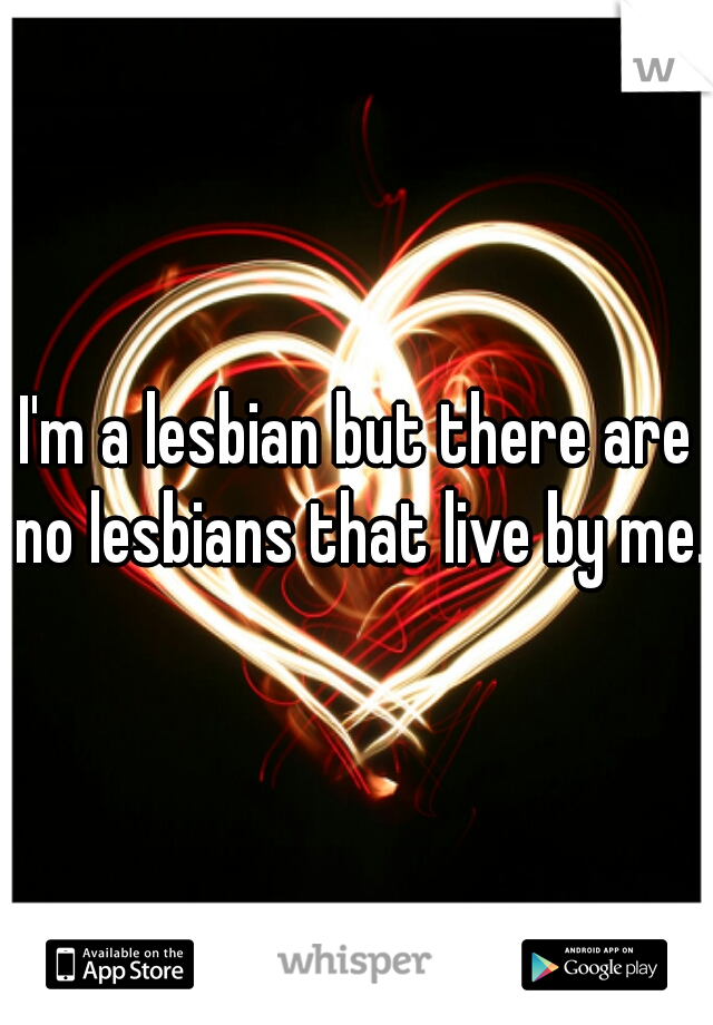 I'm a lesbian but there are no lesbians that live by me.