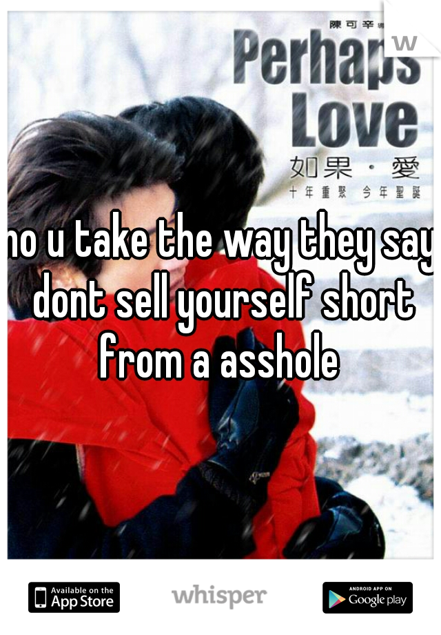 no u take the way they say dont sell yourself short from a asshole 