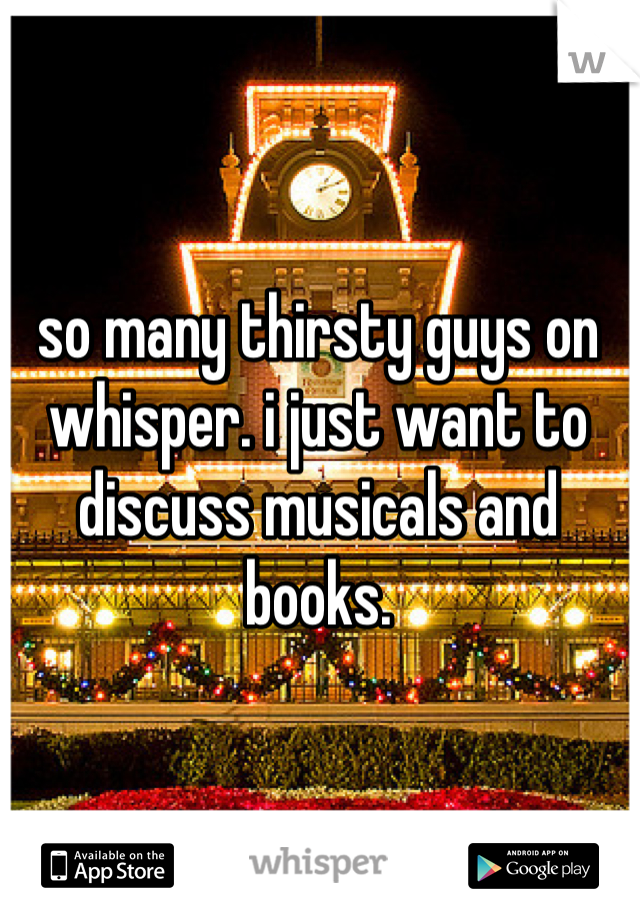 so many thirsty guys on whisper. i just want to discuss musicals and books.